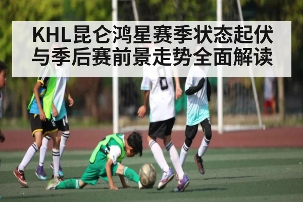 KHL昆仑鸿星赛季状态起伏与季后赛前景走势全面解读