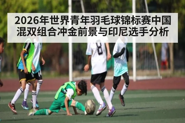 2026年世界青年羽毛球锦标赛中国混双组合冲金前景与印尼选手分析