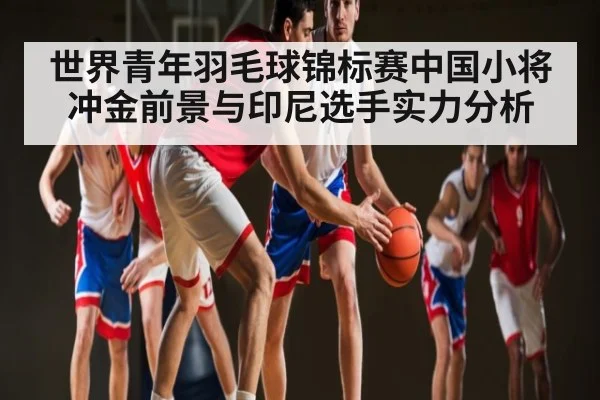 世界青年羽毛球锦标赛中国小将冲金前景与印尼选手实力分析
