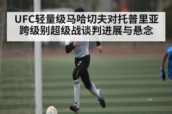 UFC轻量级马哈切夫对托普里亚跨级别超级战谈判进展与悬念